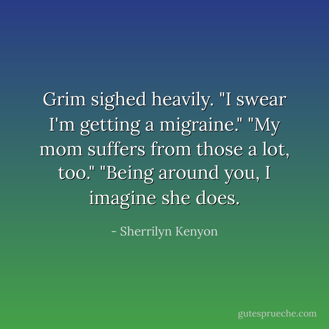 Grim sighed heavily. "I swear I'm getting a migraine."<br />"My mom suffers from those a lot, too."<br />"Being around you, I imagine she does. - Sherrilyn Kenyon