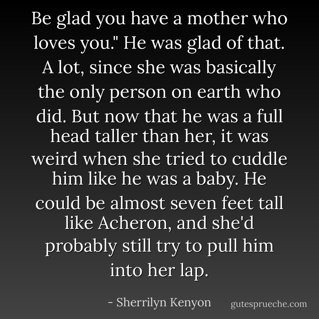 Be glad you have a mother who loves you."<br />He was glad of that. A lot, since she was basically the only person on earth who did. But now that he was a full head taller than her, it was weird when she tried to cuddle him like he was a baby. He could be almost seven feet tall like Acheron, and she'd probably still try to pull him into her lap. - Sherrilyn Kenyon