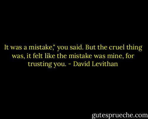 It was a mistake," you said. But the cruel thing was, it felt like the mistake was mine, for trusting you. - David Levithan