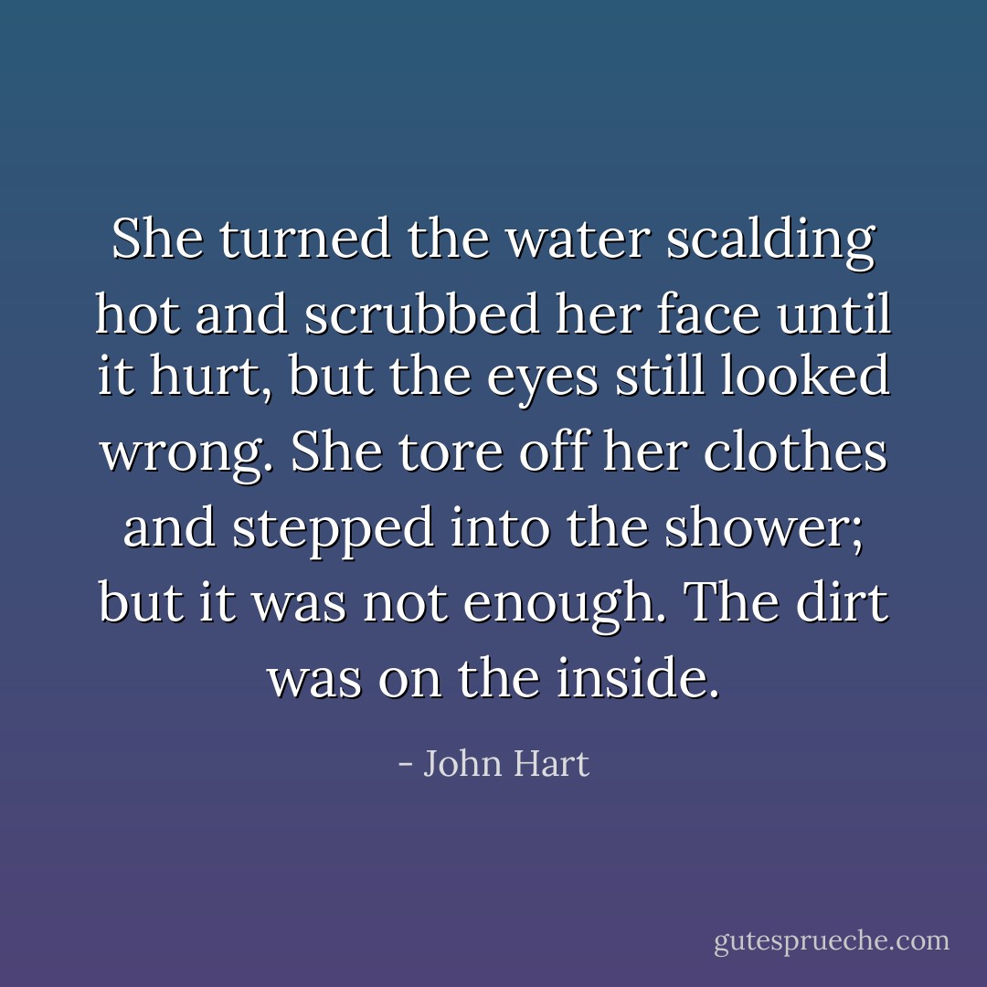 She turned the water scalding hot and scrubbed her face until it hurt, but the eyes still looked wrong. She tore off her clothes and stepped into the shower; but it was not enough.<br />The dirt was on the inside. - John Hart