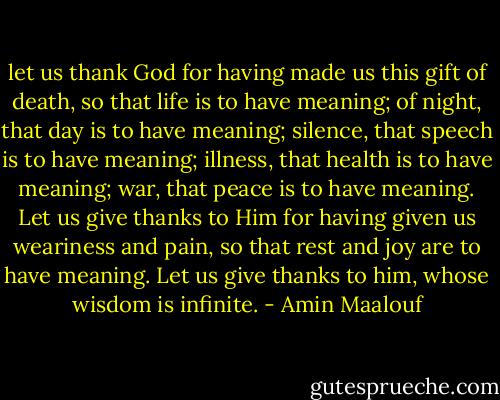 let us thank God for having made us this gift of death, so that life is to have meaning; of night, that day is to have meaning; silence, that speech is to have meaning; illness, that health is to have meaning; war, that peace is to have meaning. Let us give thanks to Him for having given us weariness and pain, so that rest and joy are to have meaning. Let us give thanks to him, whose wisdom is infinite. - Amin Maalouf