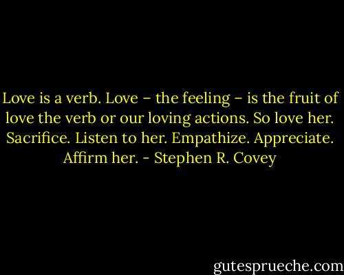 Love is a verb. Love – the feeling – is the fruit of love the verb or our loving actions. So love her. Sacrifice. Listen to her. Empathize. Appreciate. Affirm her. - Stephen R. Covey
