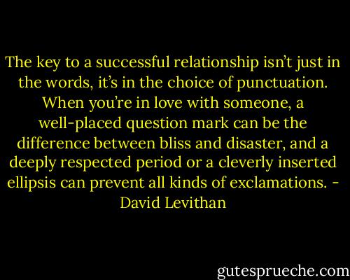 The key to a successful relationship isn’t just in the words, it’s in the choice of punctuation. When you’re in love with someone, a well-placed question mark can be the difference between bliss and disaster, and a deeply respected period or a cleverly inserted ellipsis can prevent all kinds of exclamations. - David Levithan