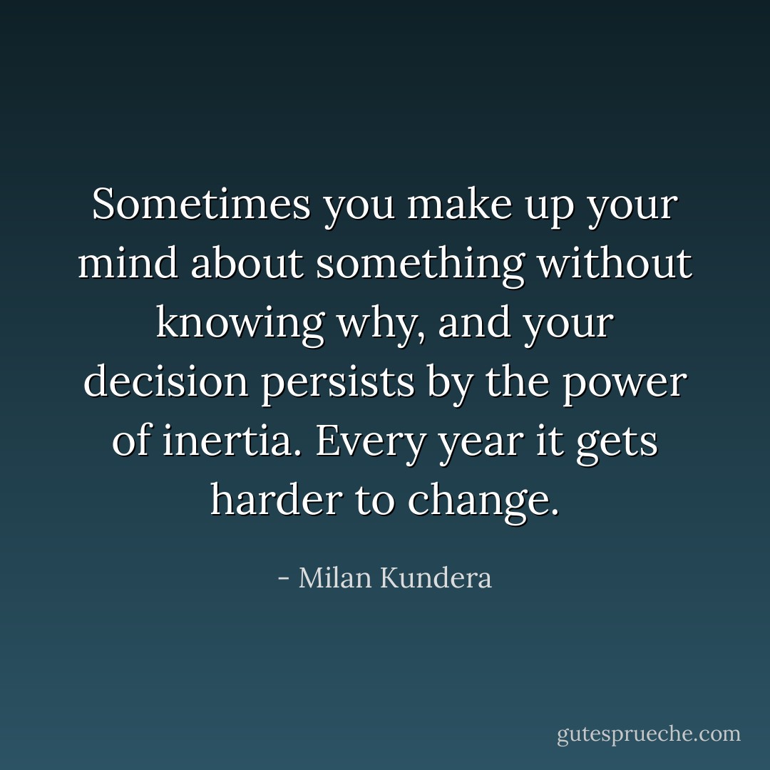 Sometimes you make up your mind about something without knowing why, and your decision persists by the power of inertia. Every year it gets harder to change. - Milan Kundera