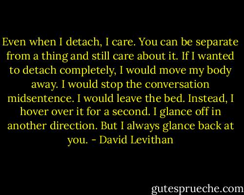 Even when I detach, I care. You can be separate from a thing and still care about it. If I wanted to detach completely, I would move my body away. I would stop the conversation midsentence. I would leave the bed. Instead, I hover over it for a second. I glance off in another direction. But I always glance back at you. - David Levithan