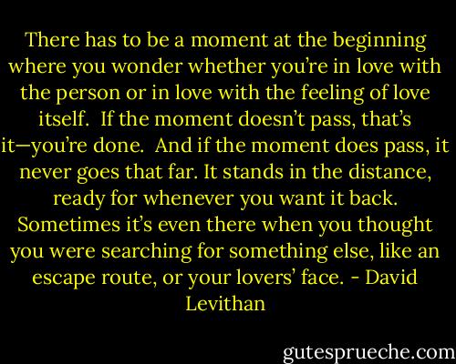 There has to be a moment at the beginning where you wonder whether you’re in love with the person or in love with the feeling of love itself.<br /> If the moment doesn’t pass, that’s it—you’re done.<br /> And if the moment does pass, it never goes that far. It stands in the distance, ready for whenever you want it back. Sometimes it’s even there when you thought you were searching for something else, like an escape route, or your lovers’ face. - David Levithan
