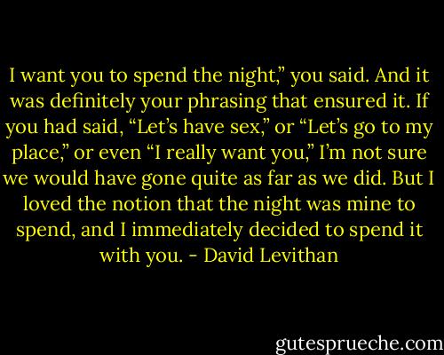 I want you to spend the night,” you said. And it was definitely your phrasing that ensured it. If you had said, “Let’s have sex,” or “Let’s go to my place,” or even “I really want you,” I’m not sure we would have gone quite as far as we did. But I loved the notion that the night was mine to spend, and I immediately decided to spend it with you. - David Levithan