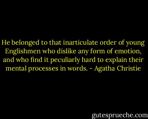 He belonged to that inarticulate order of young Englishmen who dislike any form of emotion, and who find it peculiarly hard to explain their mental processes in words. - Agatha Christie