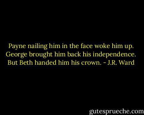 Payne nailing him in the face woke him up.<br />George brought him back his independence.<br />But Beth handed him his crown. - J.R. Ward