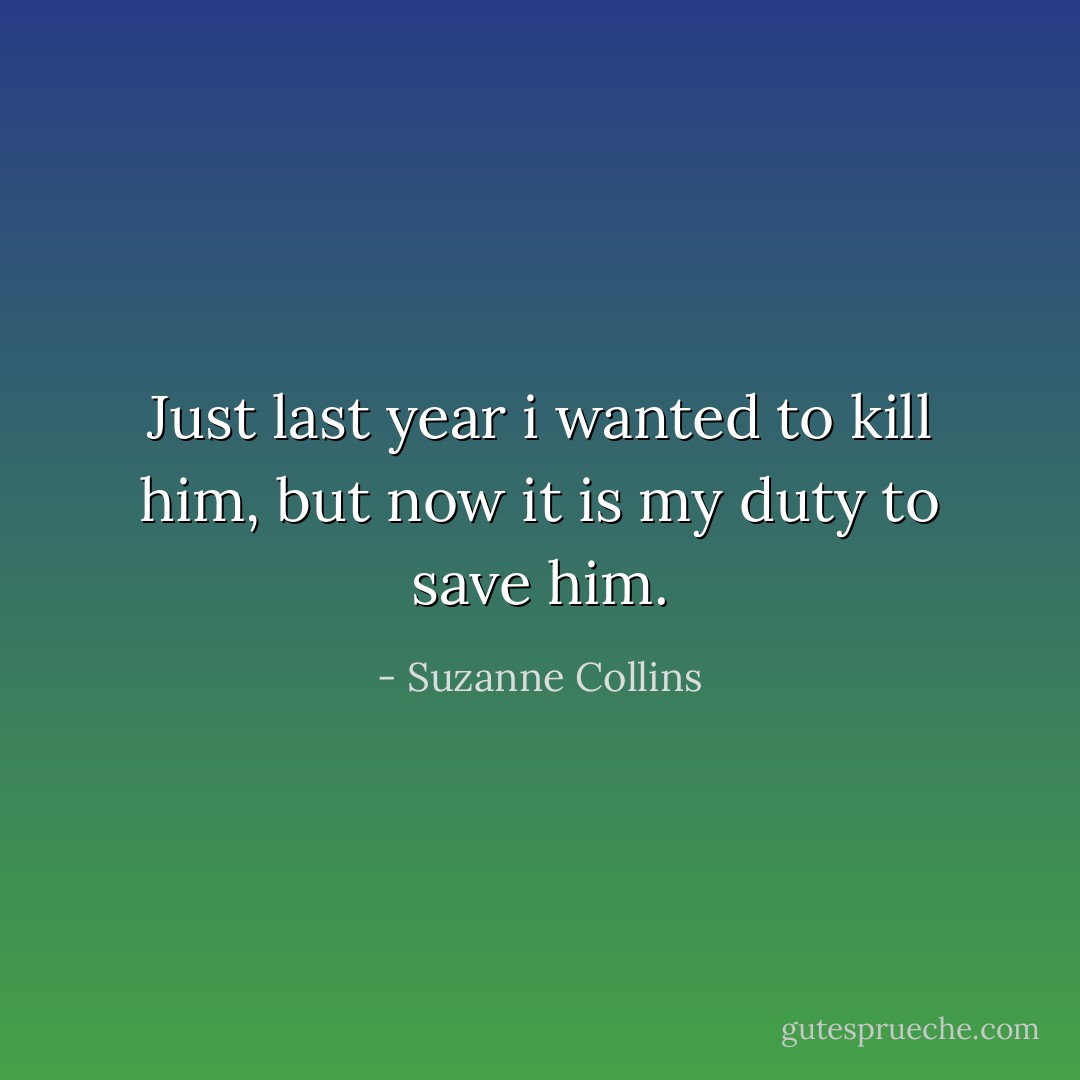 Just last year i wanted to kill him, but now it is my duty to save him. - Suzanne Collins