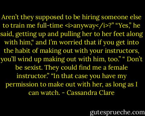 Aren’t they supposed to be hiring someone else to train me full-time <i>anyway</i>?”<br />“Yes,” he said, getting up and pulling her to her feet along with him,“ and I’m worried that if you get into the habit of making out with your instructors, you’ll wind up making out with him, too.”<br />“ Don’t be sexist. They could find me a female instructor.”<br />“In that case you have my permission to make out with her, as long as I can watch. - Cassandra Clare