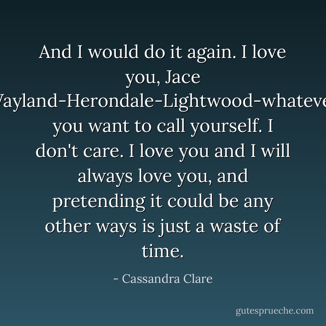 And I would do it again. I love you, Jace Wayland-Herondale-Lightwood-whatever you want to call yourself. I don't care. I love you and I will always love you, and pretending it could be any other ways is just a waste of time. - Cassandra Clare