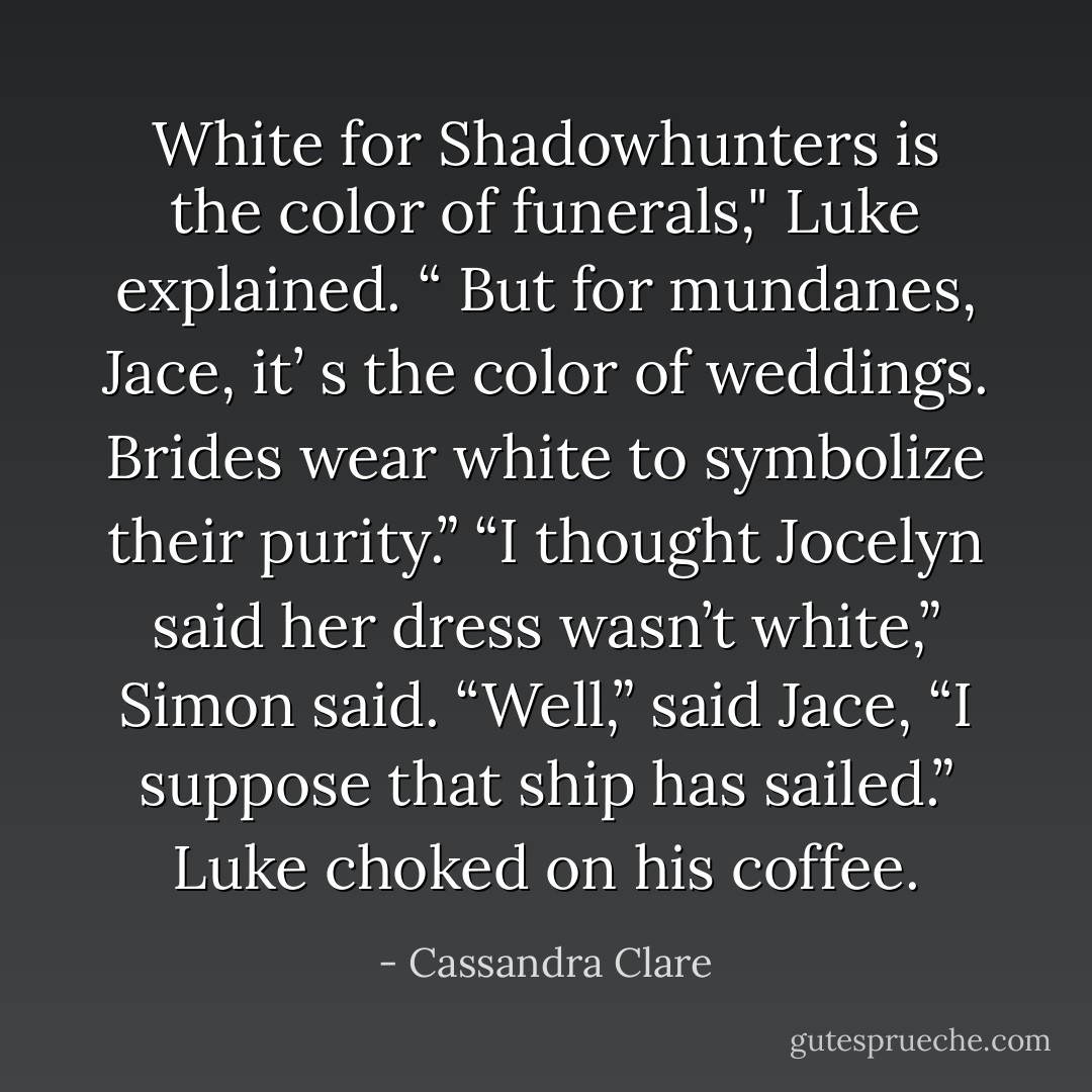 White for Shadowhunters is the color of funerals," Luke explained. “ But for mundanes, Jace, it’ s the color of weddings. Brides wear white to symbolize their purity.”<br />“I thought Jocelyn said her dress wasn’t white,” Simon said.<br />“Well,” said Jace, “I suppose that ship has sailed.”<br />Luke choked on his coffee. - Cassandra Clare