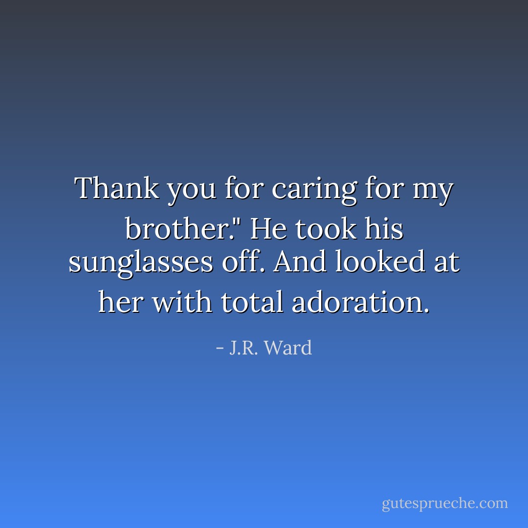 Thank you for caring for my brother."<br />He took his sunglasses off.<br />And looked at her with total adoration. - J.R. Ward