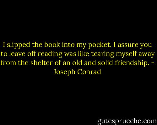 I slipped the book into my pocket. I assure you to leave off reading was like tearing myself away from the shelter of an old and solid friendship. - Joseph Conrad