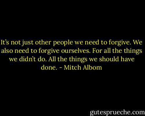 It’s not just other people we need to forgive. We also need to forgive ourselves. For all the things we didn’t do. All the things we should have done. - Mitch Albom