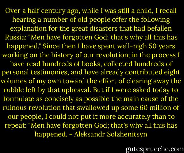 Over a half century ago, while I was still a child, I recall hearing a number of old people offer the following explanation for the great disasters that had befallen Russia: "Men have forgotten God; that's why all this has happened." Since then I have spent well-nigh 50 years working on the history of our revolution; in the process I have read hundreds of books, collected hundreds of personal testimonies, and have already contributed eight volumes of my own toward the effort of clearing away the rubble left by that upheaval. But if I were asked today to formulate as concisely as possible the main cause of the ruinous revolution that swallowed up some 60 million of our people, I could not put it more accurately than to repeat: "Men have forgotten God; that's why all this has happened. - Aleksandr Solzhenitsyn