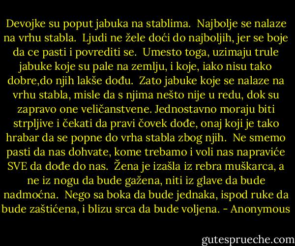 Devojke su poput jabuka na stablima.<br /><br />Najbolje se nalaze na vrhu stabla.<br /><br />Ljudi ne žele doći do najboljih, jer se boje da ce pasti i povrediti se.<br /><br />Umesto toga, uzimaju trule jabuke koje su pale na zemlju, i koje, iako nisu tako dobre,do njih lakše dođu.<br /><br />Zato jabuke koje se nalaze na vrhu stabla, misle da s njima nešto nije u redu, dok su zapravo one veličanstvene.<br />Jednostavno moraju biti strpljive i čekati da pravi čovek dođe, onaj koji je tako hrabar da se popne do vrha stabla zbog njih.<br /><br />Ne smemo pasti da nas dohvate, kome trebamo i voli nas napraviće SVE da dođe do nas.<br /><br />Žena je izašla iz rebra muškarca, a ne iz nogu da bude gažena, niti iz glave da bude nadmoćna.<br /><br />Nego sa boka da bude jednaka, ispod ruke da bude zaštićena, i blizu srca da bude voljena. - Anonymous