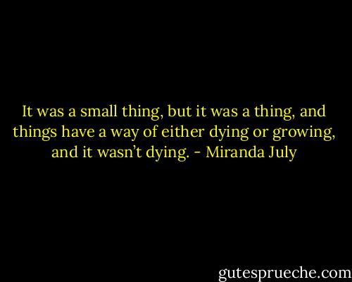 It was a small thing, but it was a thing, and things have a way of either dying or growing, and it wasn’t dying. - Miranda July