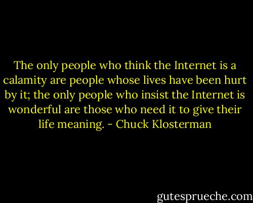 The only people who think the Internet is a calamity are people whose lives have been hurt by it; the only people who insist the Internet is wonderful are those who need it to give their life meaning. - Chuck Klosterman