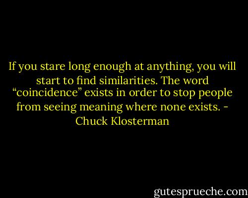 If you stare long enough at anything, you will start to find similarities. The word “coincidence” exists in order to stop people from seeing meaning where none exists. - Chuck Klosterman