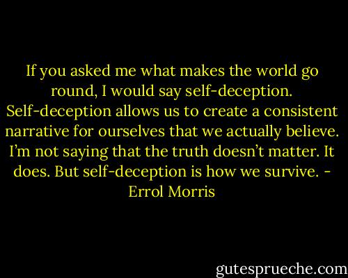 If you asked me what makes the world go round, I would say self-deception. Self-deception allows us to create a consistent narrative for ourselves that we actually believe. I’m not saying that the truth doesn’t matter. It does. But self-deception is how we survive. - Errol Morris