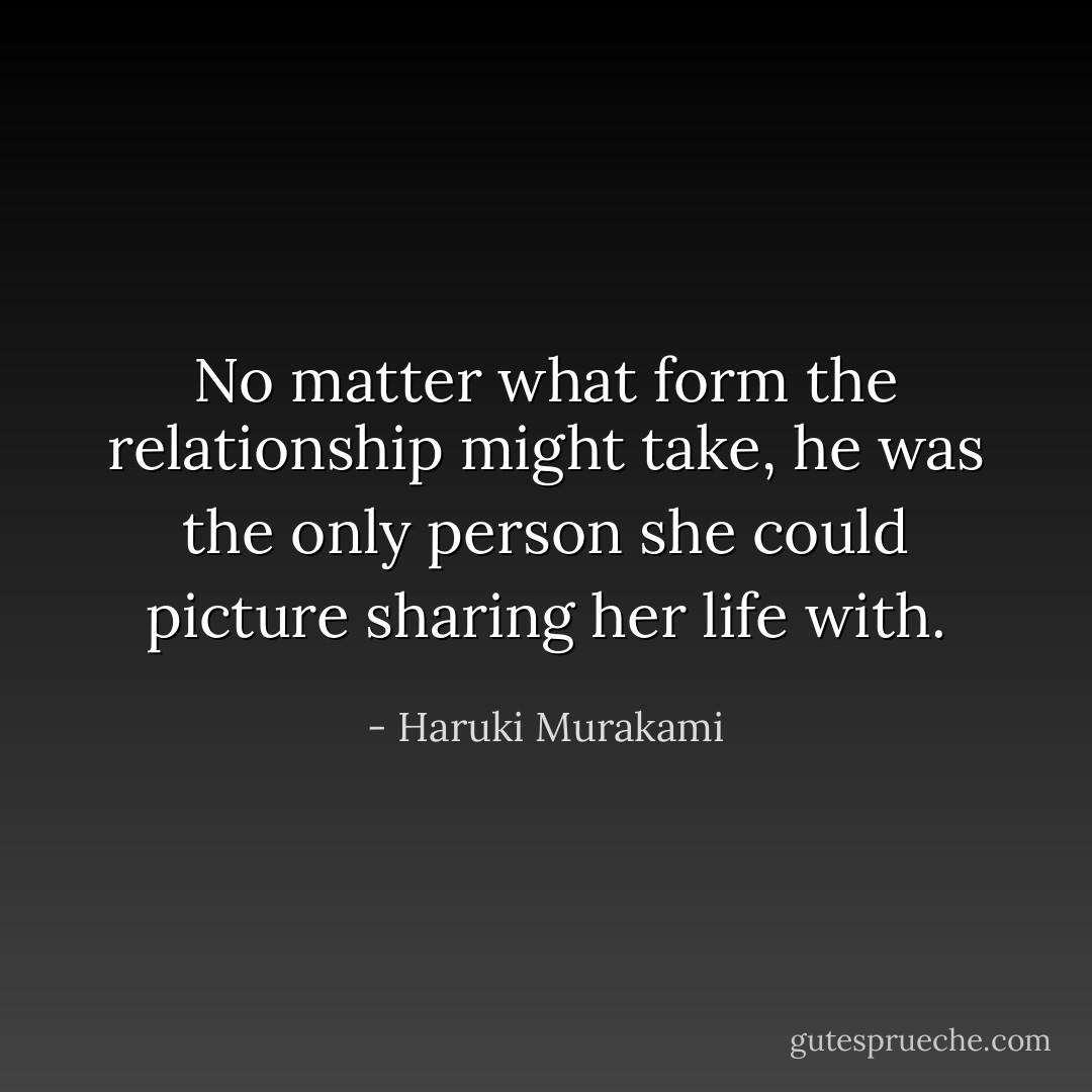 No matter what form the relationship might take, he was the only person she could picture sharing her life with. - Haruki Murakami