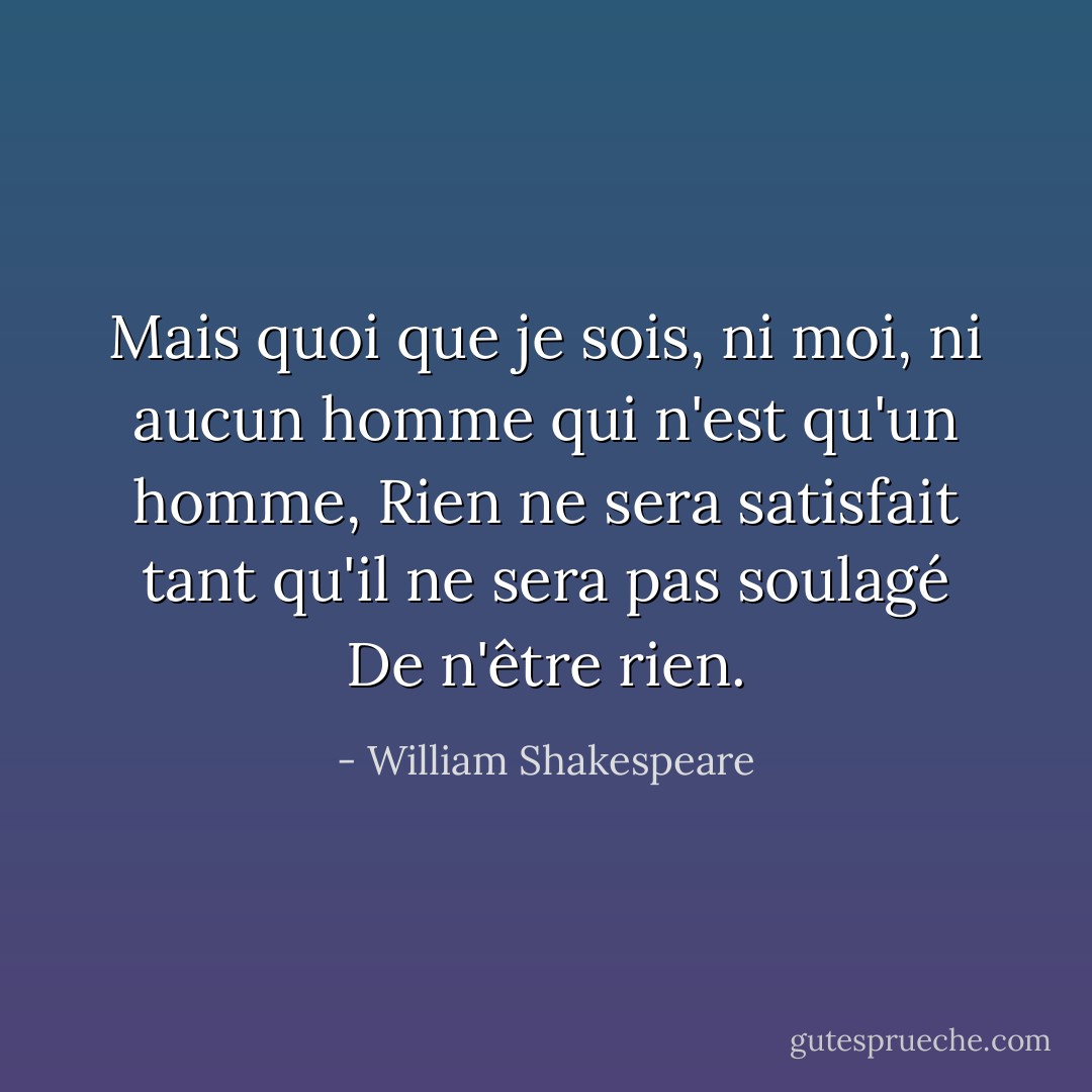 Mais quoi que je sois, ni moi, ni aucun homme qui n'est qu'un homme,<br />Rien ne sera satisfait tant qu'il ne sera pas soulagé<br />De n'être rien. - William Shakespeare