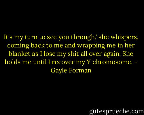 It's my turn to see you through,' she whispers, coming back to me and wrapping me in her blanket as I lose my shit all over again. She holds me until I recover my Y chromosome. - Gayle Forman