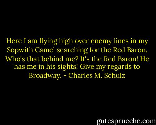 Here I am flying high over enemy lines in my Sopwith Camel searching for the Red Baron. Who's that behind me? It's the Red Baron! He has me in his sights! Give my regards to Broadway. - Charles M. Schulz