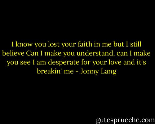 I know you lost your faith in me but I still believe<br />Can I make you understand, can I make you see<br />I am desperate for your love and it's breakin' me - Jonny Lang