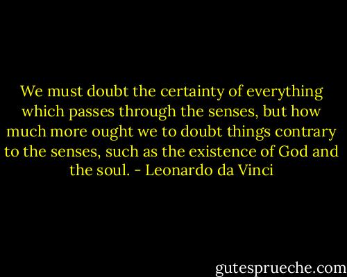 We must doubt the certainty of everything which passes through the senses, but how much more ought we to doubt things contrary to the senses, such as the existence of God and the soul. - Leonardo da Vinci