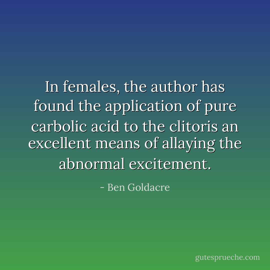 In females, the author has found the application of pure carbolic acid to the clitoris an excellent means of allaying the abnormal excitement. - Ben Goldacre