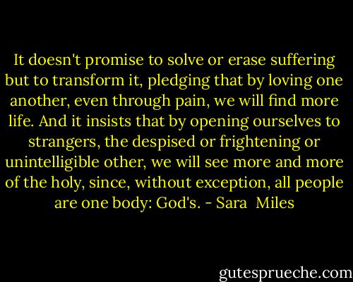 It doesn't promise to solve or erase suffering but to transform it, pledging that by loving one another, even through pain, we will find more life. And it insists that by opening ourselves to strangers, the despised or frightening or unintelligible other, we will see more and more of the holy, since, without exception, all people are one body: God's. - Sara  Miles