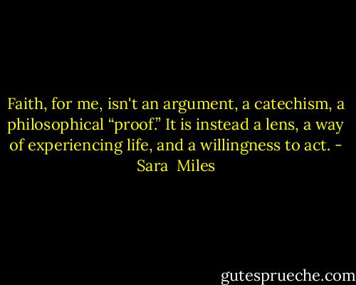 Faith, for me, isn't an argument, a catechism, a philosophical “proof.” It is instead a lens, a way of experiencing life, and a willingness to act. - Sara  Miles