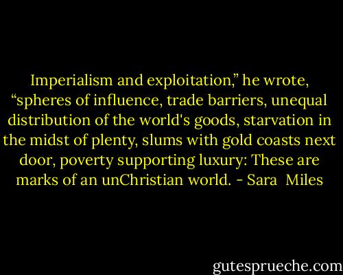Imperialism and exploitation,” he wrote, “spheres of influence, trade barriers, unequal distribution of the world's goods, starvation in the midst of plenty, slums with gold coasts next door, poverty supporting luxury: These are marks of an unChristian world. - Sara  Miles
