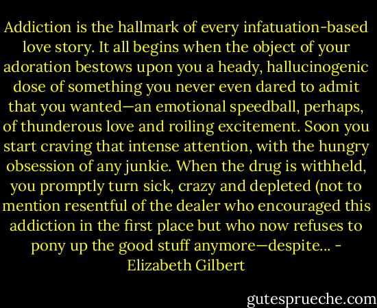 Addiction is the hallmark of every infatuation-based love story. It all begins when the object of your adoration bestows upon you a heady, hallucinogenic dose of something you never even dared to admit that you wanted—an emotional speedball, perhaps, of thunderous love and roiling excitement. Soon you start craving that intense attention, with the hungry obsession of any junkie. When the drug is withheld, you promptly turn sick, crazy and depleted (not to mention resentful of the dealer who encouraged this addiction in the first place but who now refuses to pony up the good stuff anymore—despite... - Elizabeth Gilbert