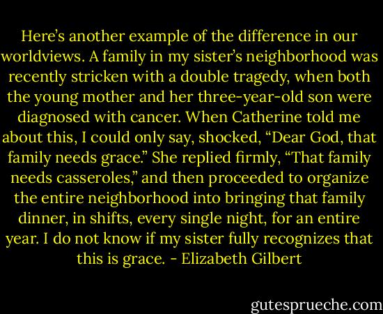 Here’s another example of the difference in our worldviews. A family in my sister’s neighborhood was recently stricken with a double tragedy, when both the young mother and her three-year-old son were diagnosed with cancer. When Catherine told me about this, I could only say, shocked, “Dear God, that family needs grace.” She replied firmly, “That family needs casseroles,” and then proceeded to organize the entire neighborhood into bringing that family dinner, in shifts, every single night, for an entire year. I do not know if my sister fully recognizes that this is grace. - Elizabeth Gilbert