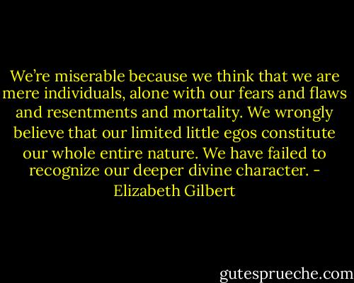 We’re miserable because we think that we are mere individuals, alone with our fears and flaws and resentments and mortality. We wrongly believe that our limited little egos constitute our whole entire nature. We have failed to recognize our deeper divine character. - Elizabeth Gilbert
