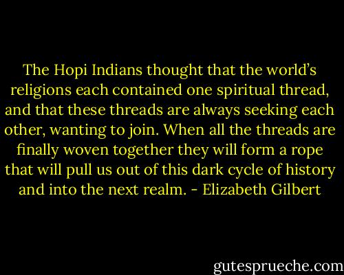 The Hopi Indians thought that the world’s religions each contained one spiritual thread, and that these threads are always seeking each other, wanting to join. When all the threads are finally woven together they will form a rope that will pull us out of this dark cycle of history and into the next realm. - Elizabeth Gilbert