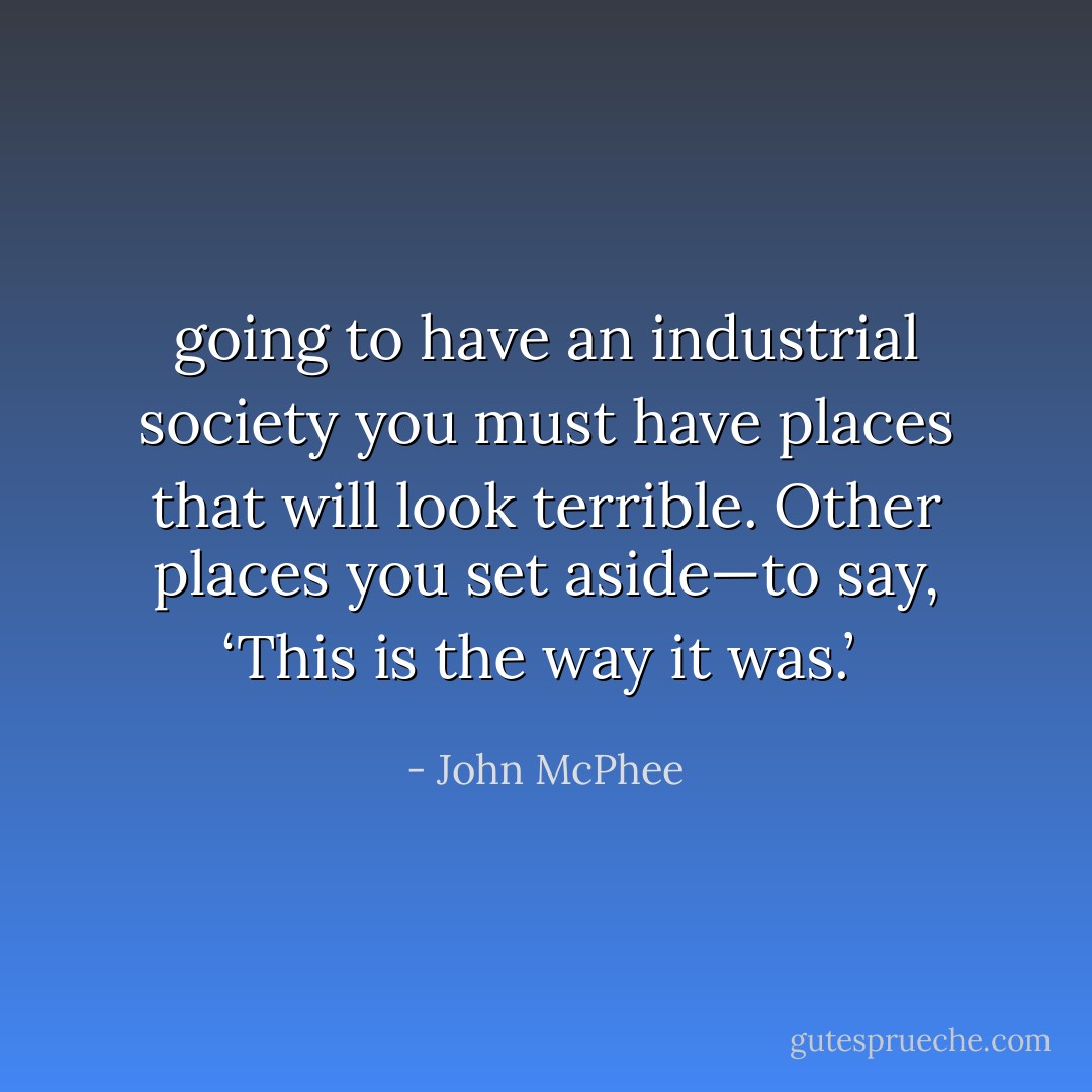 going to have an industrial society you must have places that will look terrible. Other places you set aside—to say, ‘This is the way it was.’  - John McPhee