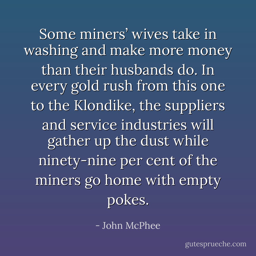 Some miners’ wives take in washing and make more money than their husbands do. In every gold rush from this one to the Klondike, the suppliers and service industries will gather up the dust while ninety-nine per cent of the miners go home with empty pokes. - John McPhee
