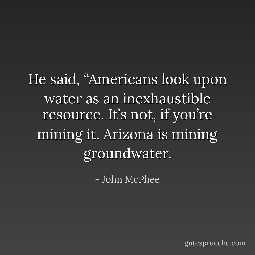 He said, “Americans look upon water as an inexhaustible resource. It’s not, if you’re mining it. Arizona is mining groundwater. - John McPhee