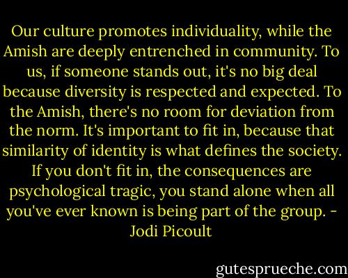 Our culture promotes individuality, while the Amish are deeply entrenched in community. To us, if someone stands out, it's no big deal because diversity is respected and expected. To the Amish, there's no room for deviation from the norm. It's important to fit in, because that similarity of identity is what defines the society. If you don't fit in, the consequences are psychological tragic, you stand alone when all you've ever known is being part of the group. - Jodi Picoult