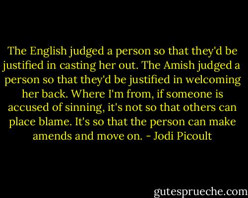The English judged a person so that they'd be justified in casting her out. The Amish judged a person so that they'd be justified in welcoming her back. Where I'm from, if someone is accused of sinning, it's not so that others can place blame. It's so that the person can make amends and move on. - Jodi Picoult