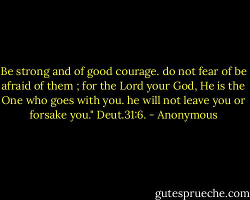 Be strong and of good courage. do not fear of be afraid of them ; for the Lord your God, He is the One who goes with you. he will not leave you or forsake you." Deut.31:6. - Anonymous