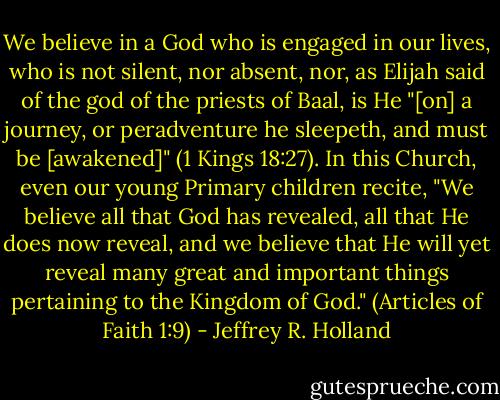 We believe in a God who is engaged in our lives, who is not silent, nor absent, nor, as Elijah said of the god of the priests of Baal, is He "[on] a journey, or peradventure he sleepeth, and must be [awakened]" (1 Kings 18:27). In this Church, even our young Primary children recite, "We believe all that God has revealed, all that He does now reveal, and we believe that He will yet reveal many great and important things pertaining to the Kingdom of God." (Articles of Faith 1:9) - Jeffrey R. Holland