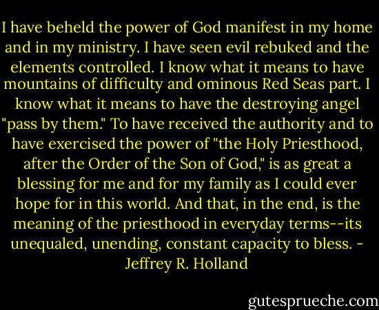 I have beheld the power of God manifest in my home and in my ministry. I have seen evil rebuked and the elements controlled. I know what it means to have mountains of difficulty and ominous Red Seas part. I know what it means to have the destroying angel "pass by them." To have received the authority and to have exercised the power of "the Holy Priesthood, after the Order of the Son of God," is as great a blessing for me and for my family as I could ever hope for in this world. And that, in the end, is the meaning of the priesthood in everyday terms--its unequaled, unending, constant capacity to bless. - Jeffrey R. Holland