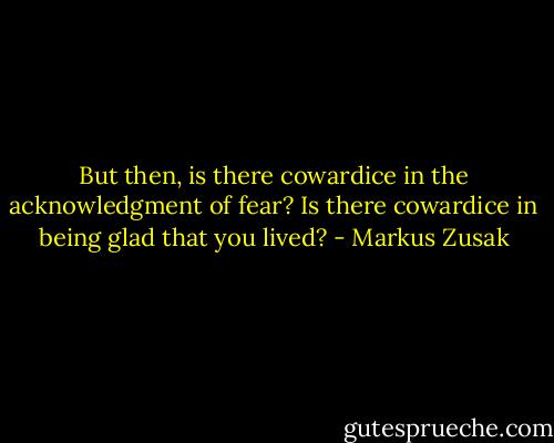 But then, is there cowardice in the acknowledgment of fear? Is there cowardice in being glad that you lived? - Markus Zusak