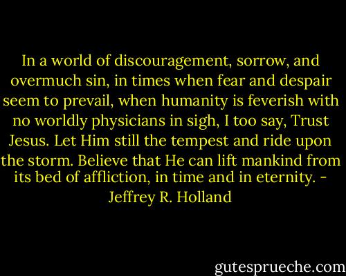 In a world of discouragement, sorrow, and overmuch sin, in times when fear and despair seem to prevail, when humanity is feverish with no worldly physicians in sigh, I too say, Trust Jesus. Let Him still the tempest and ride upon the storm. Believe that He can lift mankind from its bed of affliction, in time and in eternity. - Jeffrey R. Holland